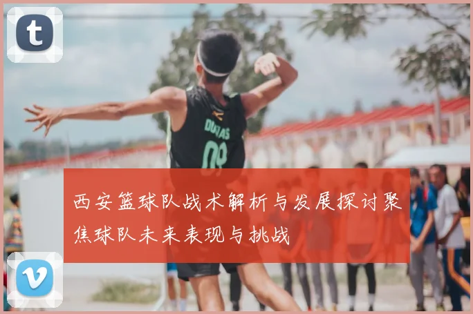 西安篮球队战术解析与发展探讨聚焦球队未来表现与挑战