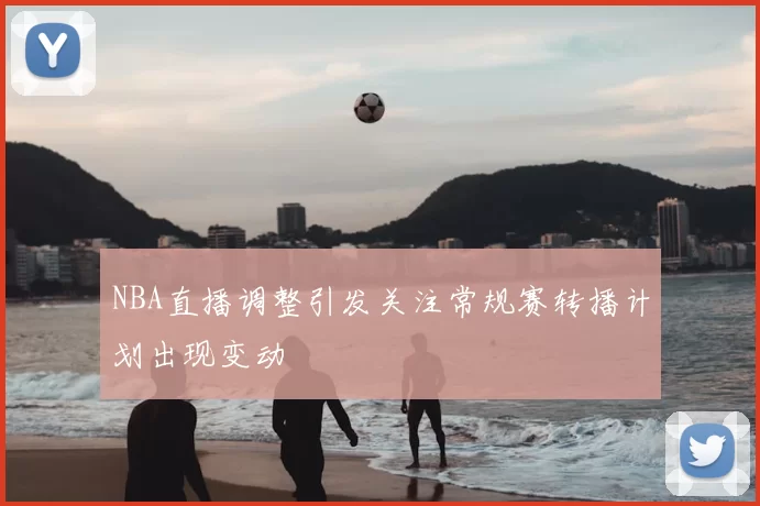 NBA直播调整引发关注常规赛转播计划出现变动