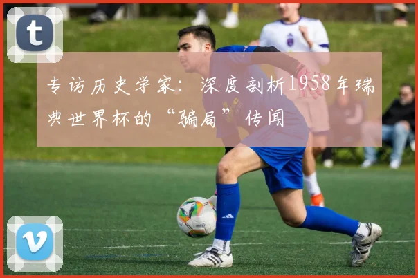 专访历史学家:深度剖析1958年瑞典世界杯的“骗局”传闻