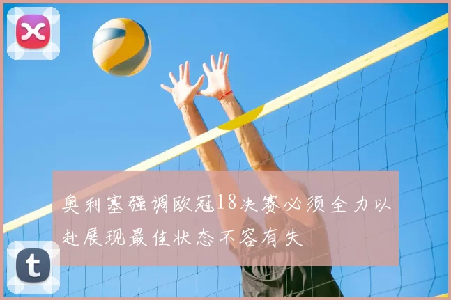 奥利塞强调欧冠18决赛必须全力以赴展现最佳状态不容有失